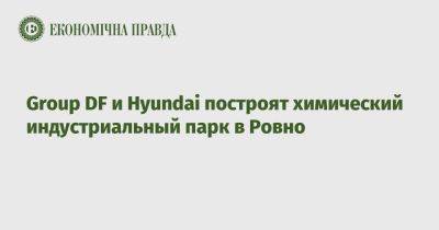 Дмитрий Фирташ - Алексей Чернышев - Group DF и Hyundai построят химический индустриальный парк в Ровно - epravda.com.ua - Украина - Южная Корея