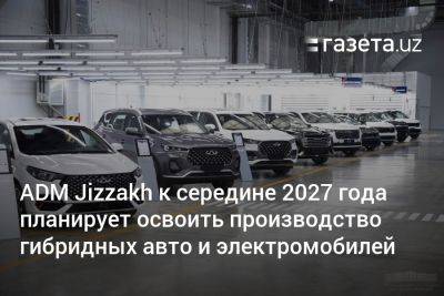 ADM Jizzakh к середине 2027 года планирует освоить производство гибридных авто и электромобилей - gazeta.uz - Китай - Южная Корея - Узбекистан