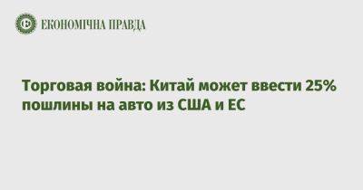 Торговая война: Китай может ввести 25% пошлины на авто из США и ЕС - epravda.com.ua - Украина - Китай - Сша - Евросоюз