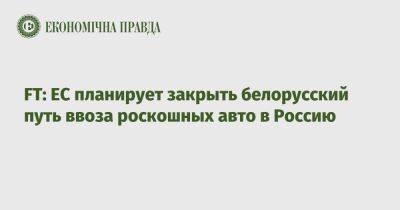 Валдис Домбровскис - FT: ЕС планирует закрыть белорусский путь ввоза роскошных авто в Россию - epravda.com.ua - Украина - Москва - Россия - Евросоюз - Белоруссия - Вильнюс